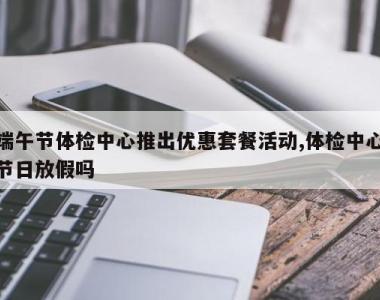 端午节体检中心推出优惠套餐活动,体检中心节日放假吗