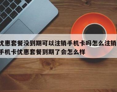 优惠套餐没到期可以注销手机卡吗怎么注销,手机卡优惠套餐到期了会怎么样