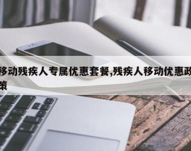 移动残疾人专属优惠套餐,残疾人移动优惠政策