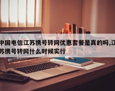 中国电信江苏携号转网优惠套餐是真的吗,江苏携号转网什么时候实行