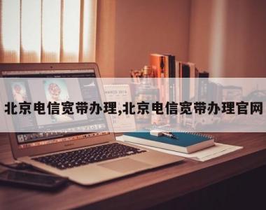 北京电信宽带办理,北京电信宽带办理官网