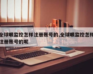 全球眼监控怎样注册账号的,全球眼监控怎样注册账号的呢