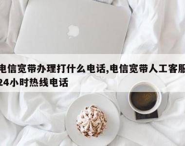 电信宽带办理打什么电话,电信宽带人工客服24小时热线电话
