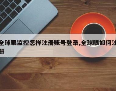 全球眼监控怎样注册账号登录,全球眼如何注册