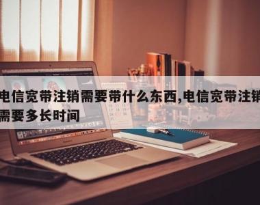 电信宽带注销需要带什么东西,电信宽带注销需要多长时间