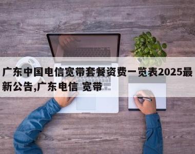 广东中国电信宽带套餐资费一览表2025最新公告,广东电信 宽带