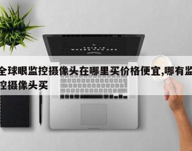 全球眼监控摄像头在哪里买价格便宜,哪有监控摄像头买