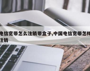 电信宽带怎么注销带盒子,中国电信宽带怎样注销