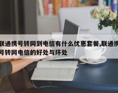 联通携号转网到电信有什么优惠套餐,联通携号转网电信的好处与坏处