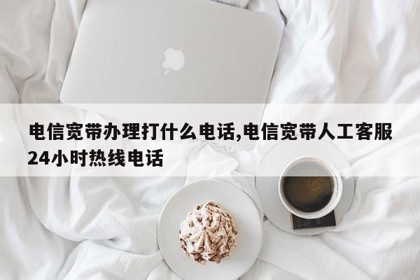电信宽带办理打什么电话,电信宽带人工客服24小时热线电话
