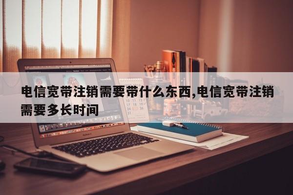 电信宽带注销需要带什么东西,电信宽带注销需要多长时间