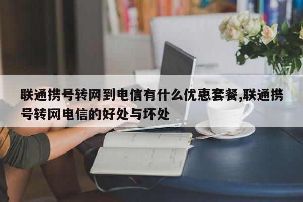 联通携号转网到电信有什么优惠套餐,联通携号转网电信的好处与坏处